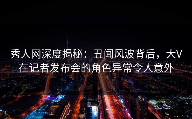 秀人网深度揭秘：丑闻风波背后，大V在记者发布会的角色异常令人意外