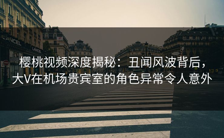 樱桃视频深度揭秘：丑闻风波背后，大V在机场贵宾室的角色异常令人意外