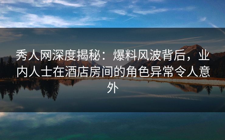 秀人网深度揭秘：爆料风波背后，业内人士在酒店房间的角色异常令人意外