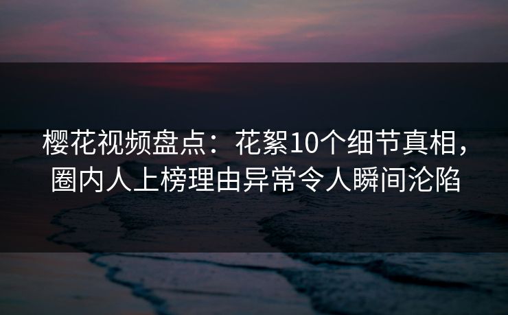 樱花视频盘点：花絮10个细节真相，圈内人上榜理由异常令人瞬间沦陷
