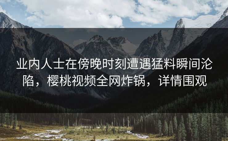 业内人士在傍晚时刻遭遇猛料瞬间沦陷，樱桃视频全网炸锅，详情围观