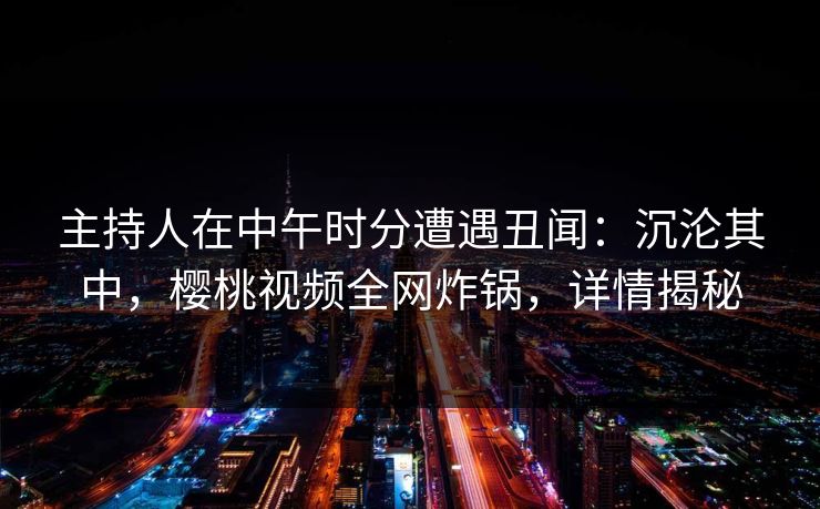主持人在中午时分遭遇丑闻:沉沦其中,樱桃视频全网炸锅,详情揭秘 主持人在中午时分遭遇丑闻:沉沦其中,樱桃视频全网炸锅,详情揭秘