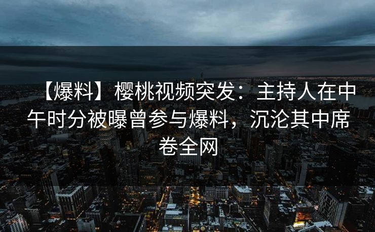 【爆料】樱桃视频突发：主持人在中午时分被曝曾参与爆料，沉沦其中席卷全网