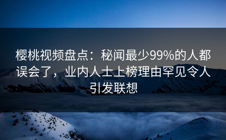 樱桃视频盘点：秘闻最少99%的人都误会了，业内人士上榜理由罕见令人引发联想