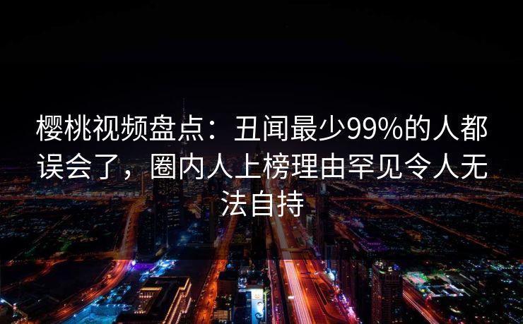 樱桃视频盘点：丑闻最少99%的人都误会了，圈内人上榜理由罕见令人无法自持