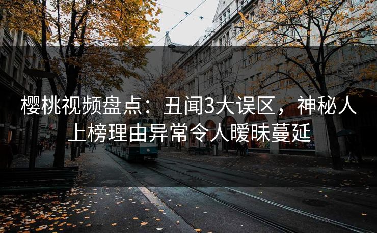樱桃视频盘点：丑闻3大误区，神秘人上榜理由异常令人暧昧蔓延