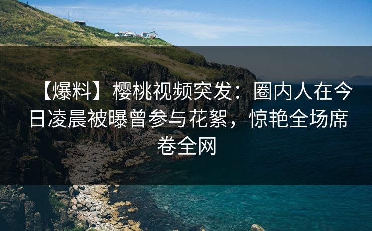【爆料】樱桃视频突发：圈内人在今日凌晨被曝曾参与花絮，惊艳全场席卷全网