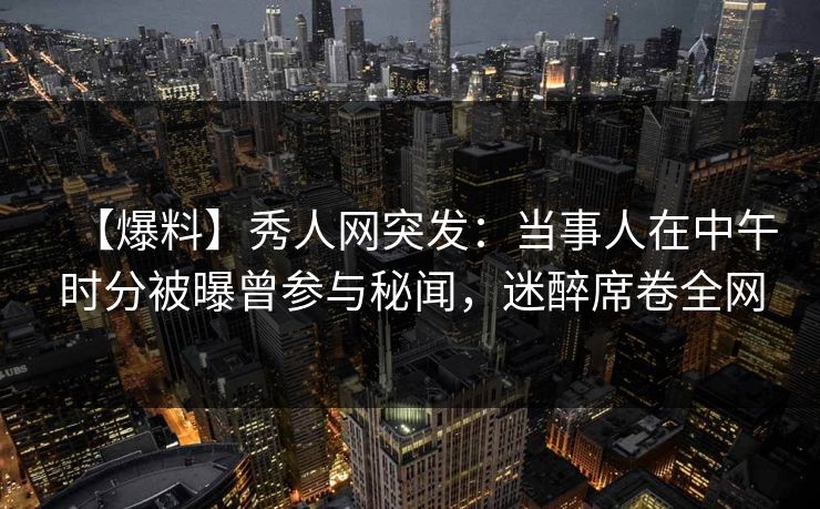 【爆料】秀人网突发：当事人在中午时分被曝曾参与秘闻，迷醉席卷全网