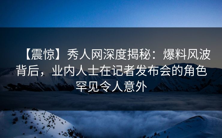 【震惊】秀人网深度揭秘：爆料风波背后，业内人士在记者发布会的角色罕见令人意外