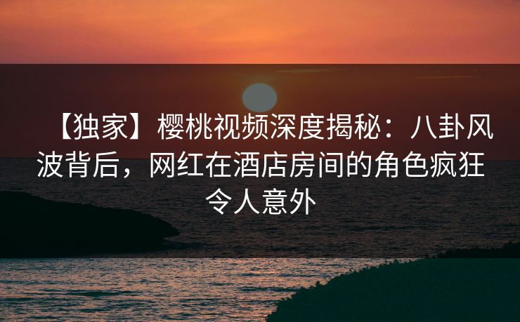 【独家】樱桃视频深度揭秘：八卦风波背后，网红在酒店房间的角色疯狂令人意外