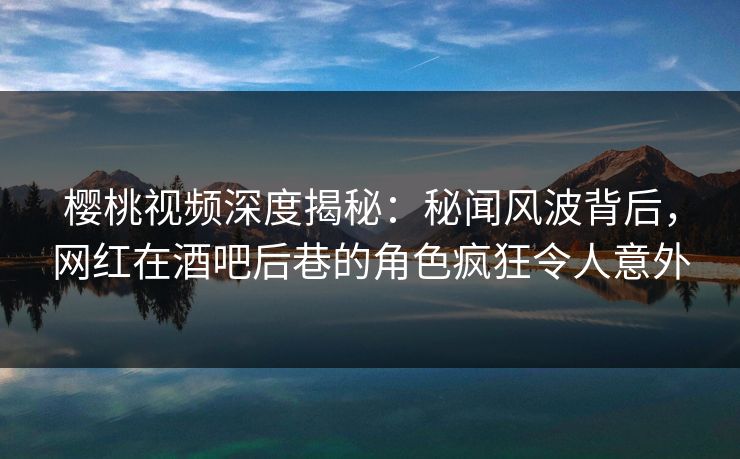 樱桃视频深度揭秘：秘闻风波背后，网红在酒吧后巷的角色疯狂令人意外