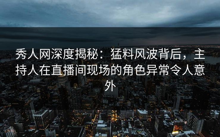 秀人网深度揭秘：猛料风波背后，主持人在直播间现场的角色异常令人意外