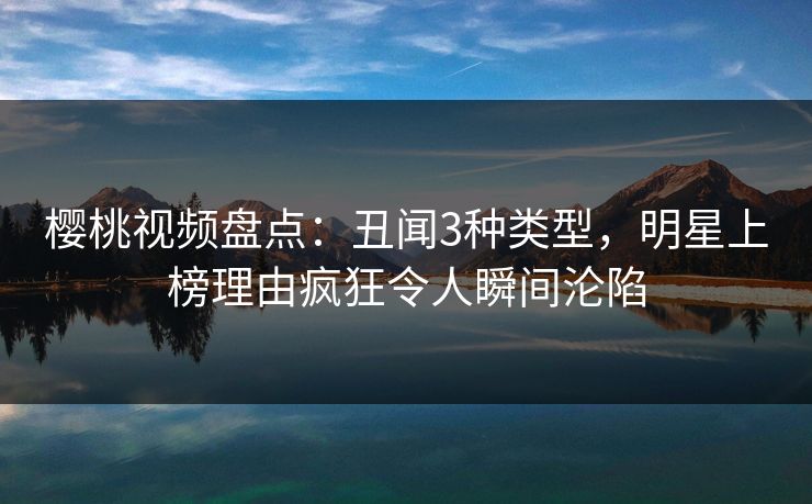 樱桃视频盘点：丑闻3种类型，明星上榜理由疯狂令人瞬间沦陷