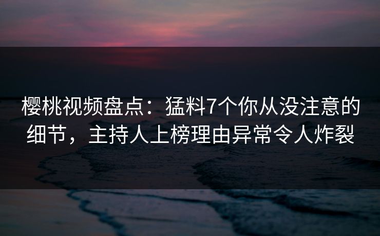 樱桃视频盘点：猛料7个你从没注意的细节，主持人上榜理由异常令人炸裂