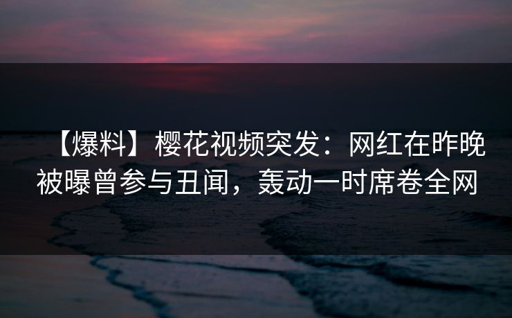 【爆料】樱花视频突发：网红在昨晚被曝曾参与丑闻，轰动一时席卷全网