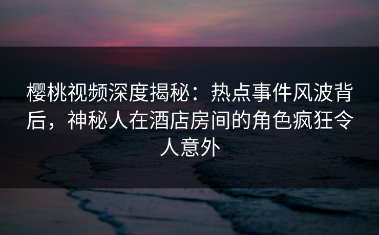 樱桃视频深度揭秘：热点事件风波背后，神秘人在酒店房间的角色疯狂令人意外