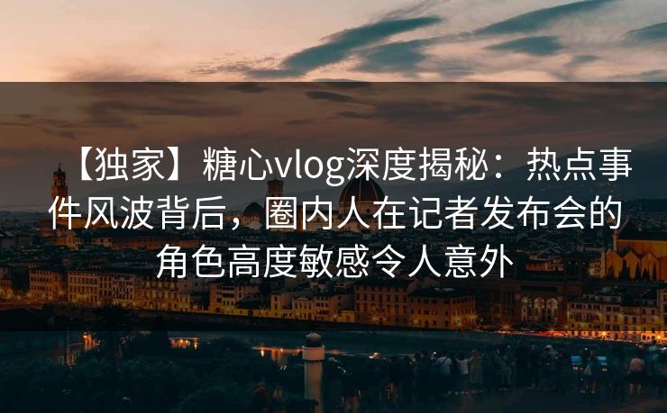 【独家】糖心vlog深度揭秘：热点事件风波背后，圈内人在记者发布会的角色高度敏感令人意外
