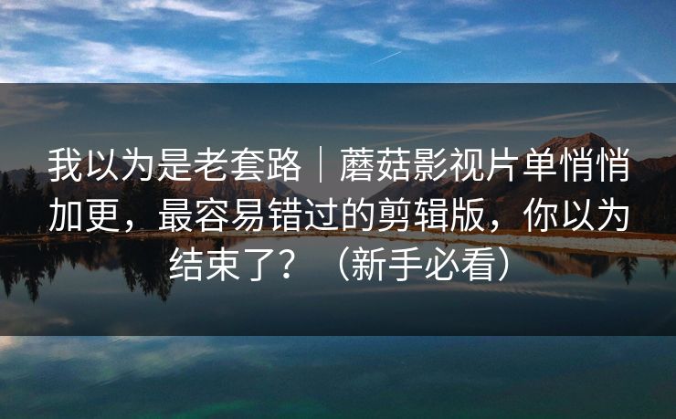 我以为是老套路|蘑菇影视片单悄悄加更,最容易错过的剪辑版,你以为结束了?(新手必看) 我以为是老套路|蘑菇影视片单悄悄加更,最容易错过的剪辑版,你以为结束了?(新手必看)