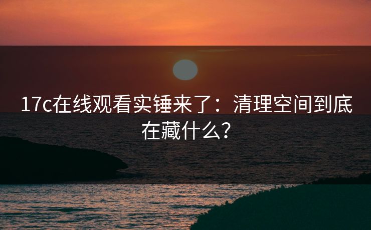 17c在线观看实锤来了：清理空间到底在藏什么？