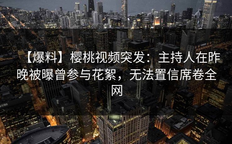 【爆料】樱桃视频突发：主持人在昨晚被曝曾参与花絮，无法置信席卷全网