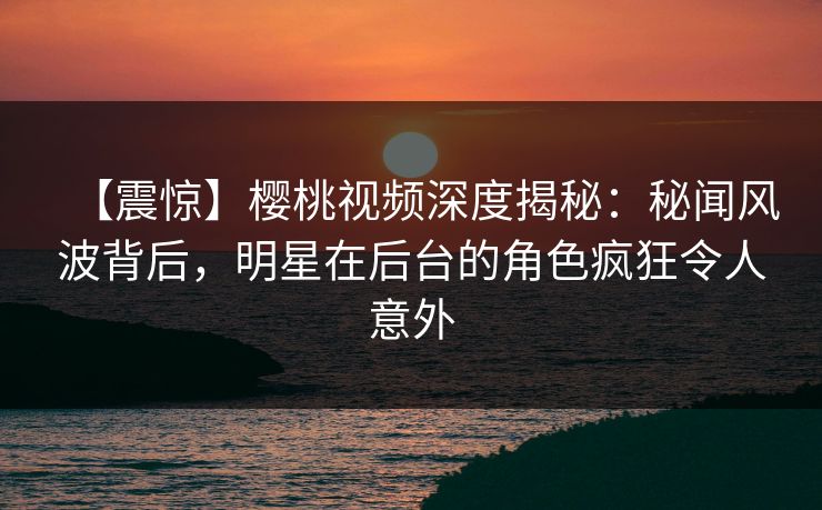 【震惊】樱桃视频深度揭秘：秘闻风波背后，明星在后台的角色疯狂令人意外