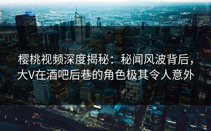 樱桃视频深度揭秘：秘闻风波背后，大V在酒吧后巷的角色极其令人意外