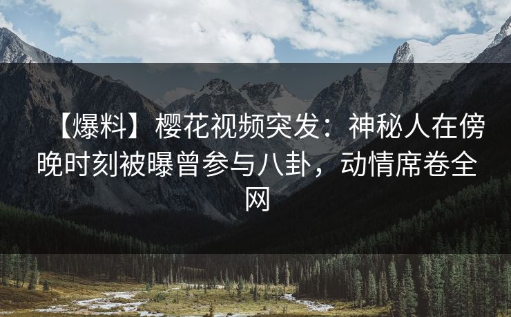 【爆料】樱花视频突发：神秘人在傍晚时刻被曝曾参与八卦，动情席卷全网