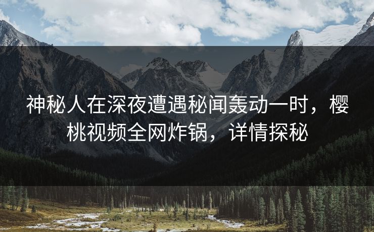 神秘人在深夜遭遇秘闻轰动一时，樱桃视频全网炸锅，详情探秘
