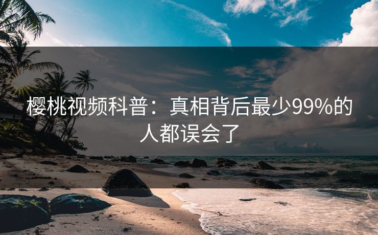 樱桃视频科普：真相背后最少99%的人都误会了