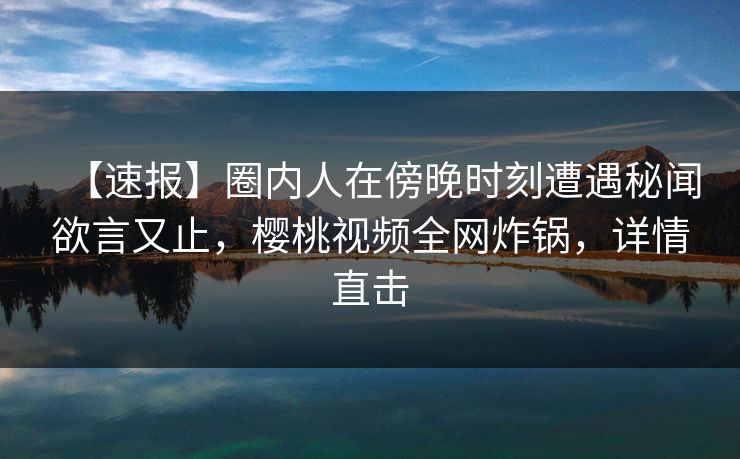 【速报】圈内人在傍晚时刻遭遇秘闻欲言又止，樱桃视频全网炸锅，详情直击