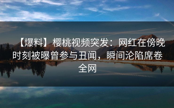 【爆料】樱桃视频突发：网红在傍晚时刻被曝曾参与丑闻，瞬间沦陷席卷全网