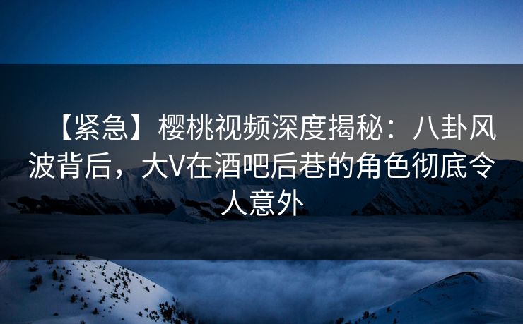 【紧急】樱桃视频深度揭秘：八卦风波背后，大V在酒吧后巷的角色彻底令人意外