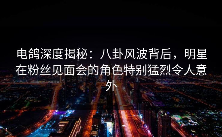 电鸽深度揭秘：八卦风波背后，明星在粉丝见面会的角色特别猛烈令人意外