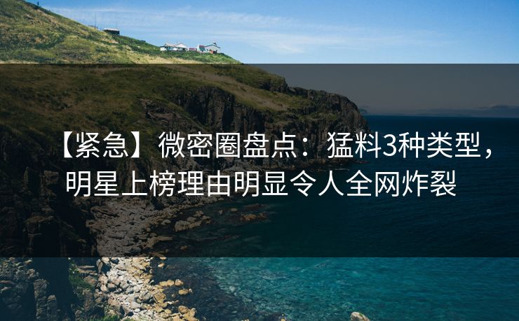 【紧急】微密圈盘点：猛料3种类型，明星上榜理由明显令人全网炸裂