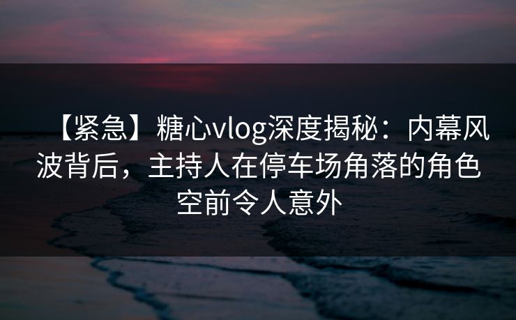 【紧急】糖心vlog深度揭秘：内幕风波背后，主持人在停车场角落的角色空前令人意外