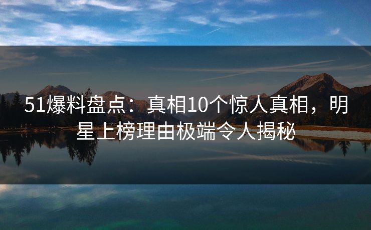 51爆料盘点：真相10个惊人真相，明星上榜理由极端令人揭秘