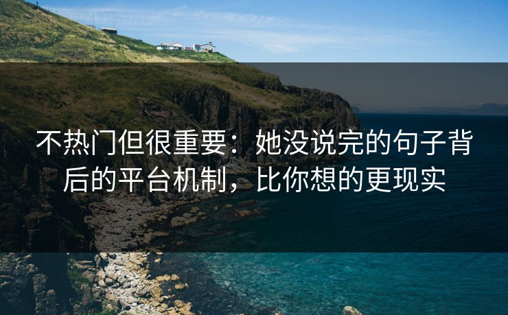 不热门但很重要：她没说完的句子背后的平台机制，比你想的更现实