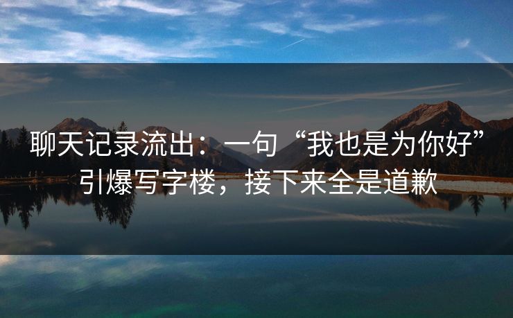 聊天记录流出：一句“我也是为你好”引爆写字楼，接下来全是道歉